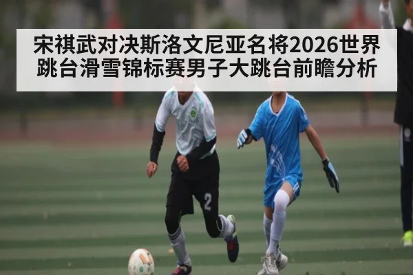 宋祺武对决斯洛文尼亚名将2026世界跳台滑雪锦标赛男子大跳台前瞻分析